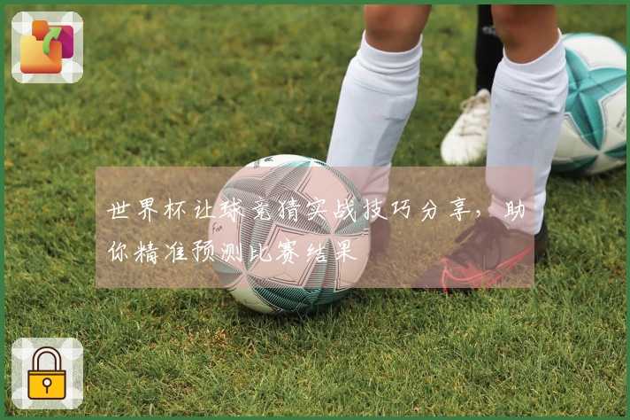 世界杯让球竞猜实战技巧分享，助你精准预测比赛结果