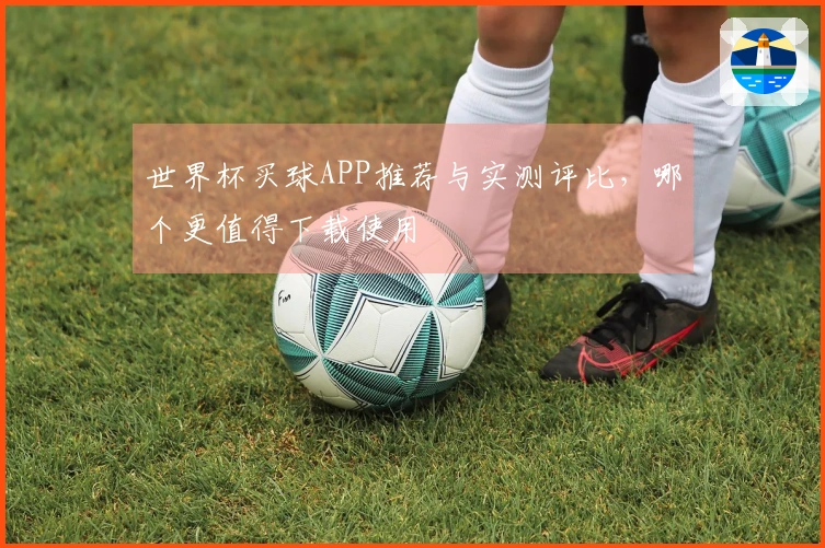 世界杯买球APP推荐与实测评比，哪个更值得下载使用