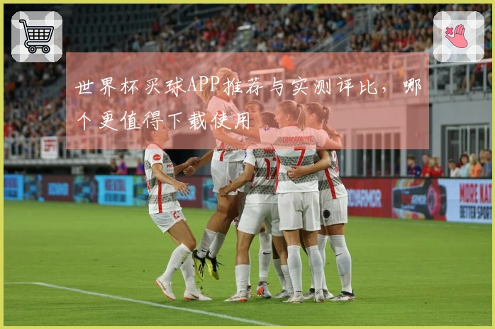 世界杯买球APP推荐与实测评比，哪个更值得下载使用